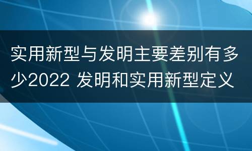 实用新型与发明主要差别有多少2022 发明和实用新型定义