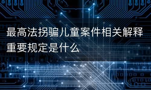 最高法拐骗儿童案件相关解释重要规定是什么