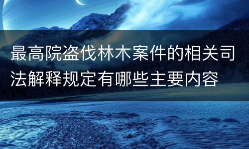 最高院盗伐林木案件的相关司法解释规定有哪些主要内容