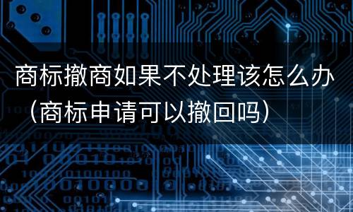 商标撤商如果不处理该怎么办（商标申请可以撤回吗）