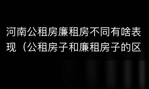 河南公租房廉租房不同有啥表现（公租房子和廉租房子的区别）