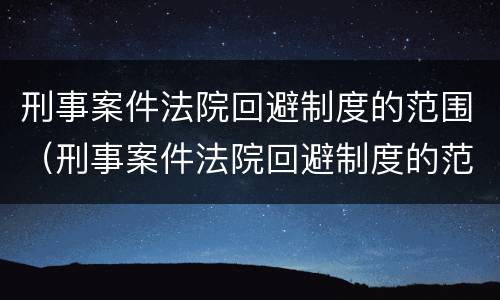 刑事案件法院回避制度的范围(刑事案件法院回避制度的范围有哪些)