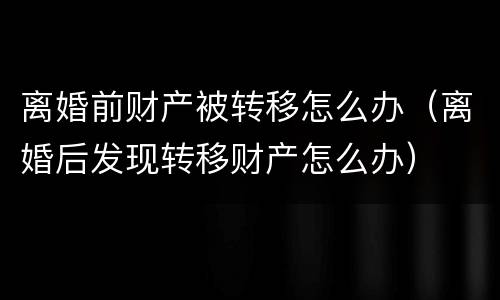 离婚前财产被转移怎么办（离婚后发现转移财产怎么办）
