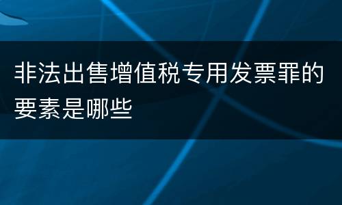 非法出售增值税专用发票罪的要素是哪些