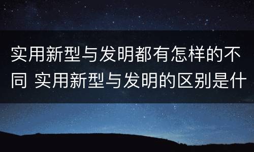 实用新型与发明都有怎样的不同 实用新型与发明的区别是什么