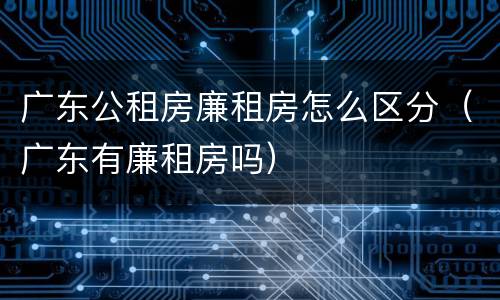 广东公租房廉租房怎么区分（广东有廉租房吗）