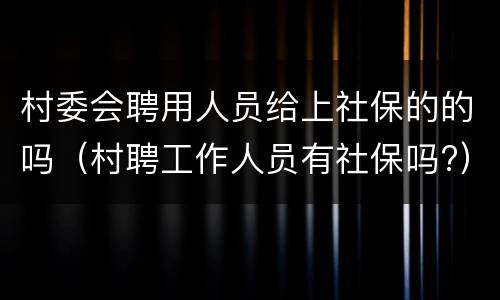 村委会聘用人员给上社保的的吗（村聘工作人员有社保吗?）