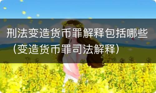 刑法变造货币罪解释包括哪些（变造货币罪司法解释）