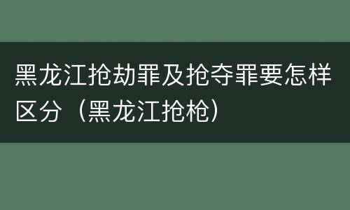 黑龙江抢劫罪及抢夺罪要怎样区分（黑龙江抢枪）