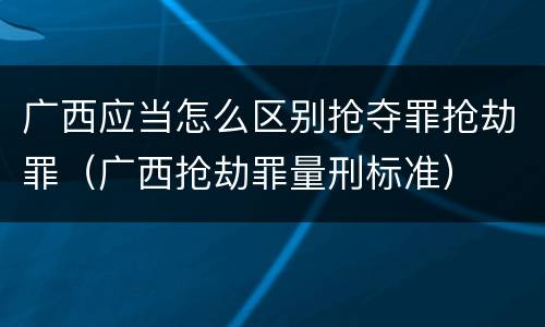 广西应当怎么区别抢夺罪抢劫罪（广西抢劫罪量刑标准）