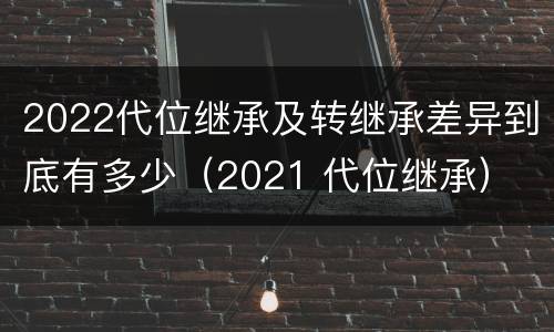 2022代位继承及转继承差异到底有多少（2021 代位继承）