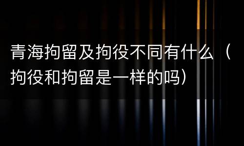 青海拘留及拘役不同有什么（拘役和拘留是一样的吗）