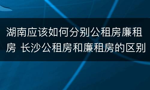 湖南应该如何分别公租房廉租房 长沙公租房和廉租房的区别