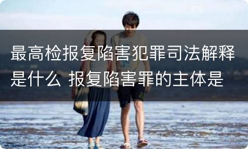 最高检报复陷害犯罪司法解释是什么 报复陷害罪的主体是