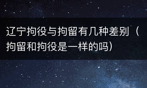 辽宁拘役与拘留有几种差别（拘留和拘役是一样的吗）