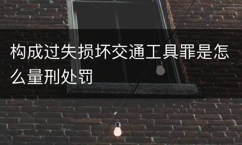 构成过失损坏交通工具罪是怎么量刑处罚
