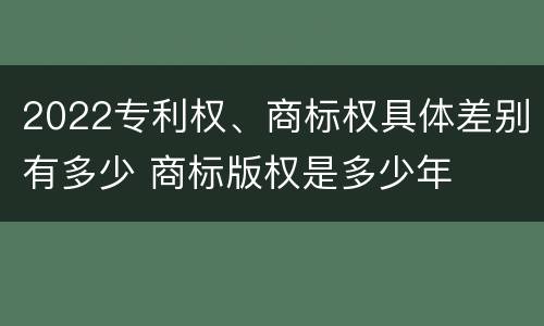 2022专利权、商标权具体差别有多少 商标版权是多少年