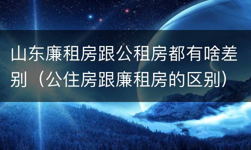 山东廉租房跟公租房都有啥差别（公住房跟廉租房的区别）
