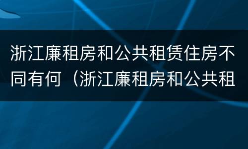 浙江廉租房和公共租赁住房不同有何（浙江廉租房和公共租赁住房不同有何影响）