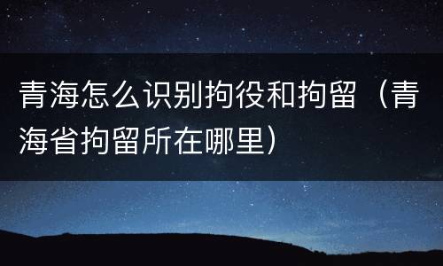 青海怎么识别拘役和拘留（青海省拘留所在哪里）