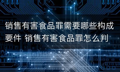 销售有害食品罪需要哪些构成要件 销售有害食品罪怎么判