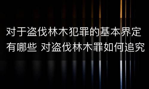 对于盗伐林木犯罪的基本界定有哪些 对盗伐林木罪如何追究法律责任