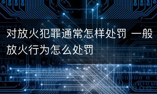 对放火犯罪通常怎样处罚 一般放火行为怎么处罚
