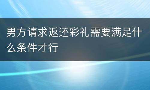 男方请求返还彩礼需要满足什么条件才行