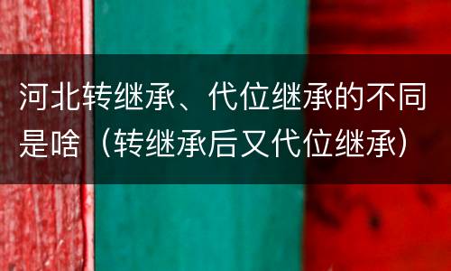 河北转继承、代位继承的不同是啥（转继承后又代位继承）