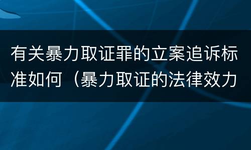 有关暴力取证罪的立案追诉标准如何（暴力取证的法律效力）