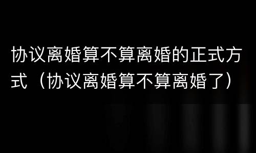 协议离婚算不算离婚的正式方式（协议离婚算不算离婚了）