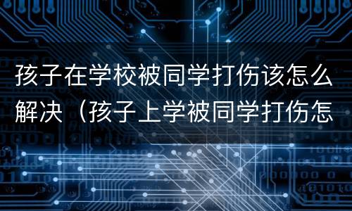 孩子在学校被同学打伤该怎么解决（孩子上学被同学打伤怎么办）