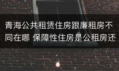 青海公共租赁住房跟廉租房不同在哪 保障性住房是公租房还是廉租房?