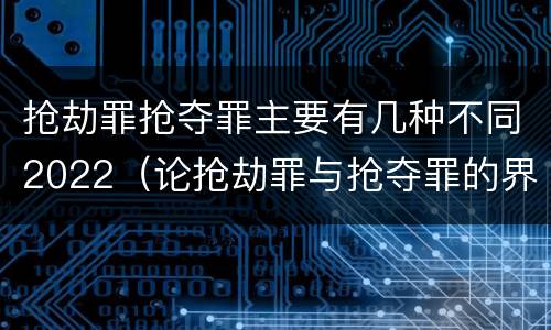 抢劫罪抢夺罪主要有几种不同2022（论抢劫罪与抢夺罪的界限）