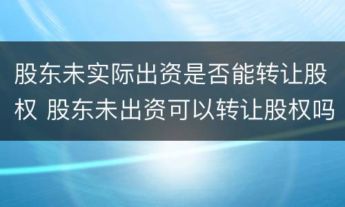 股东未实际出资是否能转让股权 股东未出资可以转让股权吗