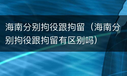 海南分别拘役跟拘留（海南分别拘役跟拘留有区别吗）