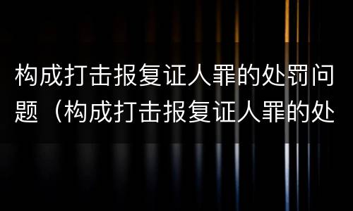 构成打击报复证人罪的处罚问题（构成打击报复证人罪的处罚问题有哪些）
