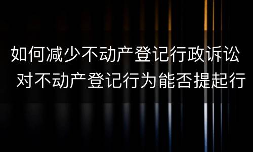 如何减少不动产登记行政诉讼 对不动产登记行为能否提起行政诉讼