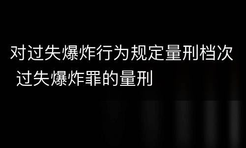 对过失爆炸行为规定量刑档次 过失爆炸罪的量刑