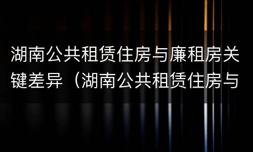 湖南公共租赁住房与廉租房关键差异（湖南公共租赁住房与廉租房关键差异）