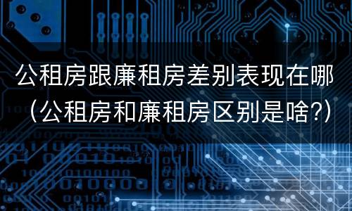 公租房跟廉租房差别表现在哪（公租房和廉租房区别是啥?）