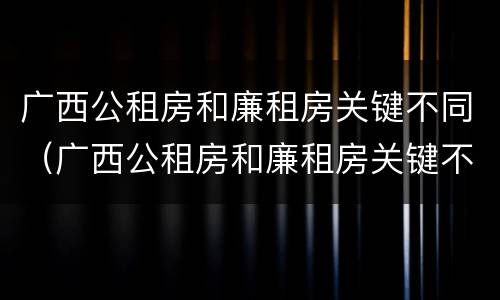 广西公租房和廉租房关键不同（广西公租房和廉租房关键不同之处）