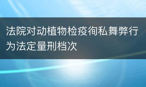 法院对动植物检疫徇私舞弊行为法定量刑档次