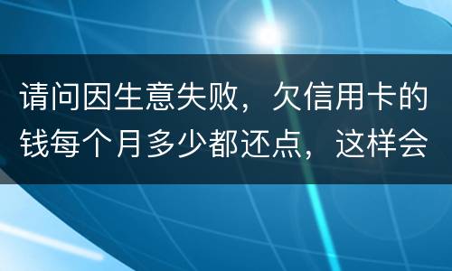 请问因生意失败，欠信用卡的钱每个月多少都还点，这样会被起诉坐牢吗
