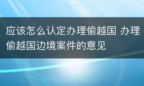 应该怎么认定办理偷越国 办理偷越国边境案件的意见