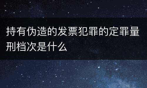 持有伪造的发票犯罪的定罪量刑档次是什么
