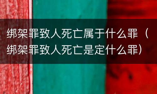 绑架罪致人死亡属于什么罪（绑架罪致人死亡是定什么罪）