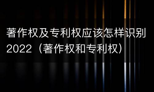 著作权及专利权应该怎样识别2022（著作权和专利权）