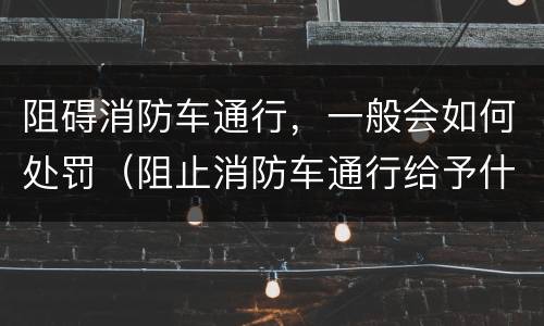 阻碍消防车通行，一般会如何处罚（阻止消防车通行给予什么处罚）