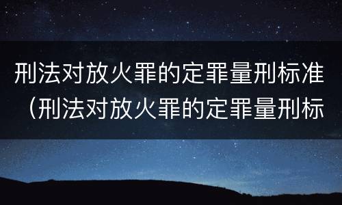 刑法对放火罪的定罪量刑标准（刑法对放火罪的定罪量刑标准是多少）